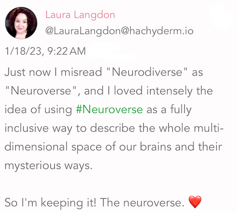 Screenshot of a post: " Just now I misread "Neurodiverse" as "Neuroverse", and I loved intensely the idea of using #Neuroverse as a fully inclusive way to describe the whole multi-dimensional space of our brains and their mysterious ways. So I'm keeping it! The neuroverse. ❤️ ❤️